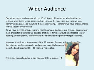 Wider Audience
Our wider target audience would be 16 – 25 year old males, of all ethnicities ad
religion, who live in urban areas, such as London. As males are more drawn into
horror/action genres as they find it more interesting. Therefore we have chosen males
to be a secondary audience.
As we have a genre of supernatural horror our core audience are females because our
main character is females we decided that more females would be attracted to our
opening title sequence, therefore we made females the primary target audience.
However, that does not mean only 16 – 25 year old females will watch our film
therefore as we have an wider audience of essentially anybody, we have also
identified and targeted 16 – 25 year old males also.
This is our main character in our opening title sequence 
 