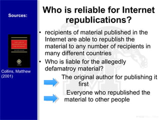 Who is reliable for Internet republications? recipients of material published in the Internet are able to republish the material to any number of recipients in many different countries Who is liable for the allegedly defamatroy material?  The original author for publishing it    first   Everyone who republished the    material to other people Sources: Collins, Matthew  (2001) 