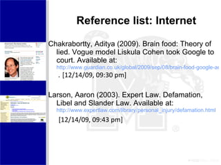 Reference list: Internet Chakrabortty, Aditya (2009). Brain food: Theory of lied. Vogue model Liskula Cohen took Google to court. Available at: http://www.guardian.co.uk/global/2009/sep/08/brain-food-google-aditya-chakrabortty   .  [12/14/09, 09:30 pm]  Larson, Aaron (2003). Expert Law. Defamation, Libel and Slander Law. Available at:  http://www.expertlaw.com/library/personal_injury/defamation.html   [12/14/09, 09:43 pm]  