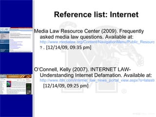 Reference list: Internet Media Law Resource Center (2009). Frequently asked media law questions. Available at:  http://www.medialaw.org/Content/NavigationMenu/Public_Resources/Libel_FAQs/Libel_FAQs.htm#What%20is%20Libel ?  .  [12/14/09, 09:35 pm]  O‘Connell, Kelly (2007). INTERNET LAW- Understanding Internet Defamation. Available at: http://www.ibls.com/internet_law_news_portal_view.aspx?s=latestnews&id=1874   [12/14/09, 09:25 pm]  