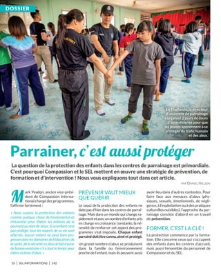 10 I SEL INFORMATIONS I 142
M
ark Yeadon, ancien vice-prési-
dent de Compassion Interna-
tional chargé des programmes,
l’afﬁrme fortement :
« Nous voyons la protection des enfants
comme quelque chose de fondamental et
d’essentiel pour libérer les enfants de la
pauvreté au nom de Jésus. Si un enfant n’est
pas protégé, tous les aspects de sa vie sont
affectés. Aucun enfant ne peut bien pro-
gresser dans les domaines de l’éducation, de
la santé, de la sécurité ou dans le fait d’avoir
de bonnes relations s’il a tout le temps peur
d’être victime d’abus. »
PRÉVENIR VAUT MIEUX
QUE GUÉRIR
Le souci de la protection des enfants ne
date pas d’hier dans les centres de parrai-
nage. Mais dans un monde qui change ra-
pidementetavecunnombred’enfantspris
en charge en croissance constante, la né-
cessité de renforcer cet aspect des pro-
grammes s’est imposée. Chaque enfant
parrainédoitêtreconnu,aiméet protégé.
Un grand nombre d’abus se produisent
dans la famille ou l’environnement
proche de l’enfant, mais ils peuvent aussi
avoir lieu dans d’autres contextes. Pour
faire face aux menaces d’abus (phy-
siques, sexuels, émotionnels, de négli-
gence, à l’exploitation ou à des pratiques
culturelles nuisibles), l’approche du par-
rainage consiste d’abord en un travail
de prévention.
FORMER, C’EST LA CLÉ !
La protection commence par la forma-
tion. Elle concerne ceux qui s’occupent
des enfants dans les centres d’accueil,
mais aussi l’ensemble du personnel de
Compassion et du SEL.
Parrainer, c’est aussi protéger
DoSSiEr
La question de la protection des enfants dans les centres de parrainage est primordiale.
C’est pourquoi Compassion et le SEL mettent en œuvre une stratégie de prévention, de
formation et d’intervention ! nous vous expliquons tout dans cet article.
PAR DANIEL HILLION
En Thaïlande, le directeur
d’un centre de parrainage
a organisé 2 jours de cours
d’auto-défense pour que
les jeunes apprennent à se
protéger du traﬁc humain
et des abus.
 