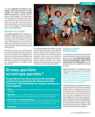 142 I SEL INFORMATIONS I 11
Il s’agit d’apprendre les bonnes pra-
tiques, d’éviter les mauvaises et d’être
capable de repérer quand quelque
chose ne va pas pour le signaler aux per-
sonnes responsables et compétentes.
Par exemple, les bénévoles qui tradui-
sent les lettres des enfants et des par-
rains ont reçu des instructions sur ce
qu’ils doivent faire au cas où ils détecte-
raient des éléments problématiques
dans la correspondance.
DÉFINIR UN CADRE
Un code de conduite a été rédigé qui ex-
plicite les règles que doivent s’engager à
respecter toutes les personnes qui sont
en contact avec les enfants ou qui ont
accès à des données les concernant. Il
donne des indications pratiques sur les
comportements attendus et sur ceux qui
sont proscrits.
Pour les personnes qui se rendent dans
les centres, la protection des enfants a
aussi été renforcée par l’obligation de
fournir un extrait de casier judiciaire qui
permet de s’assurer que le visiteur en
question n’a jamais été condamné pour
des comportements en rapport avec
des enfants.
Si la responsabilité de prendre soin des
enfants, de les protéger et de s’abstenir
de leur faire du mal incombe bien en-
tendu aux adultes, l’un des moyens qu’ils
peuvent utiliser pour cela consiste à
aider les enfants à devenir des acteurs
de leur propre protection. C’est pour-
quoi les enfants parrainés sont aussi for-
més dans ce sens (cf. l’encadré p.09).
QUAND IL FAUT
INTERVENIR…
La prévention ne peut malheureusement
pas tout. Quand un abus se produit mal-
gré tout, il va s’agir d’intervenir rapide-
ment et d’accompagner l’enfant dans
un processus de restauration tout en
mettant le ou les coupables hors d’état
de nuire.
Palamanga Ouali, vice-président pour
l’Afrique de Compassion International,
explique : « Quand un abus a eu lieu, il faut
travailler avec l’Église, les autorités, l’action
sociale, pour que le cas soit traité selon les
lois en vigueur dans le pays. Il faut égale-
ment qu’il y ait un suivi psychologique ou
sanitaire de l’enfant en question. »
Cettedémarchedeprotectiondesenfants
s’enracine dans la conviction que chaque
enfant doit être respecté parce qu’il a de
la valeur aux yeux de Dieu et que chacun
a un rôle à jouer : les parents ou tuteurs,
tous ceux qui interagissent avec les en-
fants, l’Église, le centre d’accueil, les par-
rainsetmarraines,lesautoritéspolitiques.
Etlesenfantseux-mêmes !Au-delàmême
des programmes de parrainage, il s’agit
de promouvoir parmi les chrétiens une
culture de protection des enfants n
Et nous, que faire
en tant que parrains ?
Les parrains et marraines aussi peuvent participer
activement à la protection des enfants parrainés.
Comment ? voici 4 domaines sur lesquels vous pouvez
rester vigilants.
• Prierpour les enfants, pour ceux qui les entourent et aussi pour les autorités
politiques.
• Signalerau SEL si un élément dans le courrier de votre ﬁlleul(e) vous laisse
penser qu’une situation d’abus pourrait se produire ou s’être produite.
• Suivre les recommandations du SEL sur la communication avec
votre ﬁlleul(e) et en particulier en ne tentant jamais d’échanger avec lui/elle
sur les réseaux sociaux, même si vous recevez une invitation pour cela.
• respecterlecadreposépourlesvisitesdesenfantsparrainéssurleterrain.
DoSSiEr
 