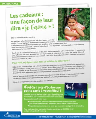 ParrainagE
CEntré SUr CHriSt – PoUr L’EnFant – En CoLLaboration avEC L’égLiSE
Chères marraines, Chers parrains,
Un noël dans la famille des enfants parrainés, y avez-vous déjà
songé ? Comme la plupart des familles très pauvres, les parents
n’ont pas les moyens d’offrir à leurs enfants le cadeau qu’ils souhaiteraient. Bien
conscients de cela, les enfants – quoi qu’ils reçoivent – s’en réjouissent : même un cadeau décevant reste
l’expression d’un immense amour !
Quelle joie de savoir qu’en ce moment de fête, nous pouvons apporter notre contribution ! Et tous les ans,
nous le faisons avec vous. Votre don est une façon simple de faire savoir aux enfant que, même si des mil-
liers de kilomètres nous séparent, nous pensons à eux et les aimons d’un amour qui vaut tous les cadeaux
du monde : l’amour de Dieu.
Pour Noël, rejoignez-nous dans ce bel élan de générosité !
Grâce à vous, chaque enfant, votre ﬁlleul comme ses camarades non parrainés, recevra un cadeau choisi
spécialement pour lui par le personnel du centre d’accueil. Réunis avec leur famille au centre, ils pourront
vivre un moment de joie. Ensemble, ils écouteront l’histoire de Jésus au travers des chants, des sketchs,
des poèmes. Nous prions pour que tous comprennent le message d’amour de Jésus !
Pour qu’aucun enfant ne soit oublié, votre don contribue à un fonds de Noël, ce qui nous permet d’offrir
un cadeau à chaque enfant, parrainé ou non, quoi qu’il arrive. Soyez-en ici vivement remercié !
Merci de nous permettre de faire ce cadeau aux enfants !
Une jolie carte de Noël est mise à votre disposition pour
accompagner votre cadeau d’un petit mot à votre ﬁlleul !
Deux solutions s’offrent à vous :
• Rendez-vous sur notre site internet www.selfrance.org (rubrique
parrainage/appel de Noël), remplissez votre carte et faites votre don.
• Répondez au courrier avec sa carte que vous recevrez à partir du 15 octobre.
Pour toute question : contactez l’équipe parrainage au 01 45 36 41 52
ou à parrainage@selfrance.org
12 I
 