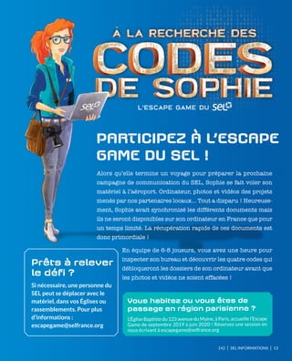 142 I SEL INFORMATIONS I 13
ParticiPez à l’escaPe
Game du sel !
Alors qu’elle termine un voyage pour préparer la prochaine
campagne de communication du SEL, Sophie se fait voler son
matériel à l’aéroport. Ordinateur, photos et vidéos des projets
menés par nos partenaires locaux… Tout a disparu ! Heureuse-
ment, Sophie avait synchronisé les différents documents mais
ils ne seront disponibles sur son ordinateur en France que pour
un temps limité. La récupération rapide de ces documents est
donc primordiale !
En équipe de 6-8 joueurs, vous avez une heure pour
inspecter son bureau et découvrir les quatre codes qui
débloqueront les dossiers de son ordinateur avant que
les photos et vidéos ne soient effacées !
Vous habitez ou vous êtes de
passage en région parisienne ?
L’Église Baptiste du 123 avenue du Maine, à Paris, accueille l’Escape
Game de septembre 2019 à juin 2020 ! Réservez une session en
nous écrivant à escapegame@selfrance.org
Prêts à relever
le défi ?
Si nécessaire, une personne du
SEL peut se déplacer avec le
matériel, dans vos Églises ou
rassemblements. Pour plus
d’informations :
escapegame@selfrance.org
 