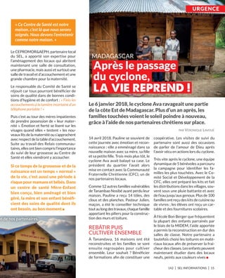 UrgEnCE
142 I SEL INFORMATIONS I 15
Le CEPROMOR&AEPH, partenaire local
du SEL, a apporté son expertise pour
l’aménagement des locaux qui abritent
maintenant une salle de consultation,
une pharmacie, mais aussi et surtout une
salle de travail et d’accouchement et une
grande chambre pour la maternité.
Le responsable du Comité de Santé se
réjouit car tous pourront bénéﬁcier de
soins de qualité dans de bonnes condi-
tions d’hygiène et de confort : « Finis les
accouchements à la lumière incertaine d’un
téléphone portable ! »
Puis c’est au tour des mères impatientes
de prendre possession de « leur mater-
nité ». Émotion et ﬁerté se lisent sur les
visages quand elles « testent » les nou-
veauxlitsdelamaternitéous’approchent
avec respect de la table d’accouchement.
Suite au travail des Relais communau-
taires,ellesontbiencomprisl’importance
du suivi de leur grossesse au Centre de
Santé et elles viendront y accoucher.
Si ce temps de la grossesse et de la
naissance est un temps « normal »
de la vie, c’est aussi une période à
risque pour mamans et bébés. Dans
un centre de santé Mère-Enfant
bien conçu, bien aménagé et bien
géré, la mère et son enfant bénéﬁ-
cient des soins de qualité dont ils
ont besoin, au bon moment n
14 avril 2018. Pauline se souvient de
cette journée avec émotion et recon-
naissance : elle a emménagé dans sa
nouvelle maison avec sa mère, sa ﬁlle
et sa petite ﬁlle. Trois mois plus tôt, le
cyclone Ava avait balayé sa case. Le
président du quartier l’avait alors
mise en contact avec la Communauté
Fraternelle Chrétienne (CFC), un de
nos partenaires locaux.
Comme 12 autres familles vulnérables
de Tanambao Nosibé ayant perdu leur
maison, Pauline a reçu 14 tôles, des
clous et des planches. Pasteur Julien,
maçon, a été le conseiller technique
toutaulongdestravaux,chaquefamille
apportant les piliers pour la construc-
tion des murs et toiture.
REBâTIR PUIS
CULTIVER ENSEMBLE
À Tanandava, 16 maisons ont été
reconstruites et les familles se sont
ensuite regroupées pour cultiver
ensemble. Leur souhait  ? Bénéﬁcier
de formations aﬁn de constituer une
coopérative. Les visites de suivi du
partenaire sont aussi des occasions
de parler de l’amour de Dieu après
l’avoir vécu en actions lors du cyclone.
Très vite après le cyclone, une équipe
dynamique de 5 bénévoles a parcouru
la campagne pour identiﬁer les fa-
milles les plus touchées. Avec le Co-
mité Social et Développement de la
CFC, elles ont préparé les kits et fait
les distributions dans les villages, sou-
vent sous une pluie battante et avec
de l’eau jusqu’aux genoux. Plus de 100
familles ont reçu des kits de cuisine ou
de vivres ; les élèves ont reçu un car-
table et des fournitures scolaires.
À l’école Bon Berger que fréquentent
la plupart des enfants parrainés par
le biais de la MIDEM, l’aide apportée
a permis la reconstruction en dur des
salles de classe. Notre partenaire a
toutefois choisi les toitures en maté-
riaux locaux aﬁn de préserver la frai-
cheur des classes. Les enfants peuvent
maintenant étudier dans des locaux
neufs, peints aux couleurs vives n
Le 6 janvier 2018, le cyclone ava ravageait une partie
de la côte Est de Madagascar. Plus d’un an après, les
familles touchées voient le soleil poindre à nouveau,
grâce à l’aide de nos partenaires chrétiens sur place.
« Ce Centre de Santé est notre
maison, c’est là que nous serons
soignés. Nous devons l’entretenir
comme notre maison. »
n de nos partenaires.
PAR VÉRONIQUE LAVOUÉ
 