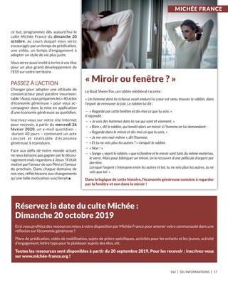 142 I SEL INFORMATIONS I 17
ce but, programmez dès aujourd’hui le
culte Michée France du dimanche 20
octobre, au cours duquel vous serez
encouragés par un temps de prédication,
une vidéo, un temps d’engagement à
adopter un style de vie plus juste.
Vous serez aussi invité à écrire à vos élus
pour un plus grand développement de
l’ESS sur votre territoire.
PASSEZ À L’ACTION
Changer pour adopter une attitude de
consom’acteur peut paraître insurmon-
table !Aussi,nouspréparonsles« 40actes
d'économie généreuse » pour vous ac-
compagner dans la mise en application
d’une économie généreuse au quotidien.
Inscrivez-vous sur notre site Internet
pour recevoir, à partir du mercredi 26
février 2020, un e-mail quotidien –
durant 40 jours – contenant un acte
concret et réalisable d’économie
généreuse à reproduire.
Face aux déﬁs de notre monde actuel,
ne nous laissons pas gagner par le décou-
ragement mais regardons à Jésus ! Il était
motivé par l’amour de son Père et l’amour
du prochain. Dans chaque domaine de
nos vies, réﬂéchissons aux changements
qu’une telle motivation susciterait n
réservez la date du culte Michée :
Dimanche 20 octobre 2019
Et si vous proﬁtiez des ressources mises à votre disposition par Michée France pour amener votre communauté dans une
réﬂexion sur l’économie généreuse ?
Plans de prédication, vidéo de mobilisation, sujets de prière spéciﬁques, activités pour les enfants et les jeunes, activité
d’engagement, lettre type pour le plaidoyer auprès des élus, etc.
toutes les ressources sont disponibles à partir du 20 septembre 2019. Pour les recevoir : inscrivez-vous
sur www.michée-france.org !
« Miroir ou fenêtre ? »
Le Baal Shem-Tov, un rabbin médiéval raconte :
« Un homme dont la richesse avait endurci le cœur est venu trouver le rabbin, dans
l’espoir de retrouver la joie. Le rabbin lui dit :
— « Regarde par cette fenêtre et dis-moi ce que tu vois. »
Il répondit :
— « Je vois des hommes dans la rue qui vont et viennent. »
— « Bien », dit le rabbin, qui tendit alors un miroir à l’homme en lui demandant :
« Regarde dans le miroir et dis-moi ce que tu vois. »
— « Je me vois moi-même », dit l’homme.
— « Et tu ne vois plus les autres ? » s’enquit le rabbin.
— « Non ! »
— « Songe », reprit le rabbin, « que la fenêtre et le miroir sont faits du même matériau,
le verre. Mais pour fabriquer un miroir, on le recouvre d’une pellicule d’argent par
derrière.
Lorsque l’argent s’interpose entre les autres et toi, tu ne vois plus les autres, tu ne
vois que toi. »
Dans la logique de cette histoire, l’économie généreuse consiste à regarder
par la fenêtre et non dans le miroir !
MiCHéE FranCE
 