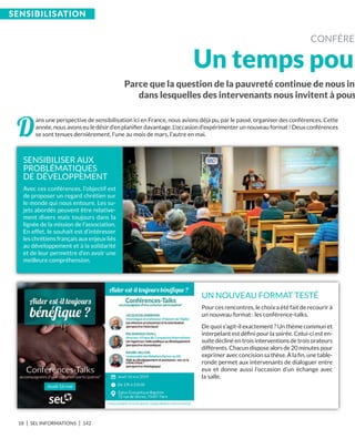 18 I SEL INFORMATIONS I 142
Parce que la question de la pauvreté continue de nous int
dans lesquelles des intervenants nous invitent à pous
SEnSibiLiSation
CONFÉRE
Un temps pou
D
ans une perspective de sensibilisation ici en France, nous avions déjà pu, par le passé, organiser des conférences. Cette
année, nous avons eu le désir d’en planiﬁer davantage. L’occasion d’expérimenter un nouveau format ! Deux conférences
se sont tenues dernièrement, l’une au mois de mars, l’autre en mai.
SENSIBILISER AUX
PROBLÉMATIQUES
DE DÉVELOPPEMENT
Avec ces conférences, l’objectif est
de proposer un regard chrétien sur
le monde qui nous entoure. Les su-
jets abordés peuvent être relative-
ment divers mais toujours dans la
lignée de la mission de l’association.
En effet, le souhait est d’intéresser
les chrétiens français aux enjeux liés
au développement et à la solidarité
et de leur permettre d’en avoir une
meilleure compréhension.
UN NOUVEAU FORMAT TESTÉ
Pour ces rencontres, le choix a été fait de recourir à
un nouveau format : les conférence-talks.
De quoi s’agit-il exactement ? Un thème commun et
interpelant est déﬁni pour la soirée. Celui-ci est en-
suite décliné en trois interventions de trois orateurs
différents. Chacun dispose alors de 20 minutes pour
exprimer avec concision sa thèse. À la ﬁn, une table-
ronde permet aux intervenants de dialoguer entre
eux et donne aussi l’occasion d’un échange avec
la salle.
 