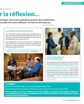 142 I SEL INFORMATIONS I 19
SEnSibiLiSation
terroger, nous avons souhaité organiser des conférences,
sser plus loin notre réﬂexion. En voici un bref aperçu !
PAR NICOLAS FOUQUET
NCE-TALkS
r la réﬂexion…
LA PAROLE AUX VOIX DU SUD
Ces conférences-talks permettent de rassembler des ora-
teurs de qualité venant d’horizons différents. Elles sont no-
tamment l’occasion d’inviter des penseurs ou acteurs du
développement issus des pays du Sud.
Cette spéciﬁcité n’est pas constitutive de l’organisation
d’une telle rencontre mais c’est un élément auquel nous at-
tachons une valeur particulière et qui se trouve d’ailleurs
bien apprécié des participants.
« C’était passionnant d’avoir des hommes du terrain et un avis
honnête et juste sur la situation en Afrique. » Marguerite
DES PARTICIPANTS
ENTHOUSIASTES
Les conférences-talks du début de l’année 2019 ont
été appréciées des personnes qui ont pu s’y rendre.
« Les trois interventions étaient complémentaires, inté-
ressantes et permettaient de voir une partie théorique
tout comme pratique de la pauvreté. » comme l’indi-
quait l’un d’entre eux à la sortie. La mise en place
d’une collation participative, avant et après les inter-
ventions, contribue à l’atmosphère chaleureuse de
l’événement : « Le déroulé de la soirée était bien pensé
entre moments conviviaux au début et à la fin et le vif du
sujet au milieu. »
Et aPrèS ?
De nouvelles conférence-talks vont être proposées dans les mois à venir.
Vous êtes intéressé pour y participer ? N’hésitez pas à suivre les prochaines communications du SEL !
Pour accueillir une de ces conférences dans votre église, vous pouvez nous joindre à l’adresse :
contact@selfrance.org. nous vous indiquerons les conditions qui doivent être réunies pour la mise
en œuvre d’un tel événement.
 