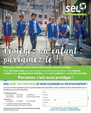 oUi, avEC 30 € Par MoiS JE vEUX CHangEr La viE D’Un EnFant !
Nom :
Prénom :
Adresse :
Code postal : Ville :
Courriel : @
Tél. :
SI1909C
Parce que chaque enfant mérite d’être connu, aimé et protégé…
Avec 30 € par mois vous permettez à un enfant de bénéﬁcier d’un soutien
scolaire, d’un enseignement chrétien, d’un suivi médical et d’activités sociales.
Parrainer, c’est aussi protéger !
Je recevrai d’ici quelques jours la présentation de mon ﬁlleul, avec sa photo et des informations sur sa
famille et son environnement
Je préfère parrainer :
❏Un garçon ❏Une ﬁlle ❏Indifférent
❏En Afrique ❏En Asie ❏En Amérique latine
Je peux lire :
❏L’espagnol ❏L’anglais ❏Le portugais
❏ Je souhaite recevoir plus d’information
avant de m’engager à parrainer un enfant.
Vous pouvez aussi remplir votre demande de parrainage
sur www.selfrance.org
✂
À renvoyer dans une enveloppe timbrée
au SEL, 157 rue des Blains - 92220 BAGNEUX
 
