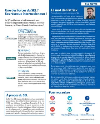 Le SEL collabore prioritairement avec
d'autres organisations ou réseaux interna-
tionaux chrétiens. En voici quelques-uns !
COMPASSION
INTERNATIONAL
Organisation chrétienne de
parrainage, Compassion appuie plus
de 7000 centres de développement de
l’enfant, rattachés à des églises locales
dans 26 pays, pour sortir les enfants de
la pauvreté. Le SEL a rejoint ce réseau
dès 1982.
TEARFUND
Cette organisation chrétienne de pro-
jets de développement et d’aide d’ur-
gence collabore avec des associations
chrétiennes locales pour soutenir les
personnes défavorisées. Le SEL fait
partie de la famille internationale Tear-
fund, avec qui nous partageons la vision
et diverses missions.
INTEGRAL
Dans cette alliance internationale,
23 organisations chrétiennes indépen-
dantes actives dans le secours d'ur-
gence et le développement collaborent
pour optimiser les actions en particu-
lier en cas de catastrophes et de crises
graves.
Le mot de Patrick
Un des atouts du SEL vient de ses collabora-
tionsinternationalesprogressivementétablies
depuis sa création en 1980 : d’abord avec Tearfund (Grande-
Bretagne), puis avec Compassion International (1982), ensuite
avec le réseau Michée (2001), et plus récemment avec l’alliance
Integral (2006).
Comme vous le découvrirez ci-contre, chacune de ces colla-
borations possède ses spéciﬁcités qui recouvrent et inﬂuencent
la plupart de nos actions ou missions sociales du SEL.
Complémentaires, interdénominationnelles et souvent en rap-
port avec l’Alliance évangélique nationale ou mondiale, nos
collaborations internationales visent à ce que nous fassions
mieux ensemble ce que nous voulons bien faire chacun : faire
sortir de la pauvreté des personnes en situation d’extrême
vulnérabilité, et toujours avec une approche intégrale, basée
sur l’amour et la parole de Dieu, avec des partenaires locaux
chrétiens.
Valorisant la collaboration entre œuvres chrétiennes de dif-
férents pays, elles ont pour objectif de libérer les enfants de
la pauvreté au nom de Jésus (Compassion), de suivre Jésus là
où le besoin est le plus grand (Tearfund) ou de s’unir pour
soulagerlasouffranceetredonnerespoir,danslescatastrophes
et au-delà (Integral).
Ces engagements internationaux sont exigeants pour nous
qui sommes de taille relativement petite. Ils nous amènent
constamment à progresser, nous permettant ainsi de répondre
de mieux en mieux aux besoins de nos partenaires et donc de
favoriser leur action sur le terrain.
Ces ancrages internationaux avec ces structures partageant
nos valeurs sont donc fondamentaux pour nous à plusieurs
égards. Le SEL n’en serait certainement pas là où il en est
aujourd’hui sans ces collaborations privilégiées, qui s’ajoutent
au remarquable travail directement accompli au travers de
nos partenaires chrétiens locaux.
PATRICk GUIBORAT, DIRECTEUR GÉNÉRAL DU SEL
Une des forces du SEL ?
Ses réseaux internationaux !
SEL nEwS
142 I SEL INFORMATIONS I 3
Pour nous suivre
Site :
http://selfrance.org
Blog :
http://blog.selfrance.org
Youtube :
SEL
Facebook :
SEL (Service d’Entraide
et de Liaison)
Twitter :
ong_SEL
À propos du SEL
Le Service d’Entraide et de Liaison est une association
protestante de solidarité internationale, créé en
1980 par l’Alliance Évangélique Française. Il vise à
améliorer les conditions de vie de personnes et de
populations en situations de pauvreté dans les pays
en développement, et travaille en partenariat avec
des organisations chrétiennes locales, responsables
des projets qu’elles élaborent et mettent en œuvre.
Instagram :
sel_ong
 