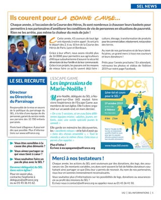 142 I SEL INFORMATIONS I 5
vous êtes sensibles à la
cause des plus démunis ?
vous aimez partager ce
qui vous tient à cœur ?
vous souhaitez faire un
pas de plus avec le SEL ?
Merci à nos testateurs !
Chaque année, les actions du SEL sont soutenues par des donations, des legs, des assu-
rances-vie. De montants variables, ces dons sont souvent le fait de ﬁdèles donateurs sou-
haitant ainsi partager ce que Dieu leur a permis de recevoir. Au nom de nos partenaires,
nous leur en sommes immensément reconnaissants.
Vous souhaitez plus d’informations sur les possibilités de legs, donations ou assurances-
vie au proﬁt des missions du SEL ?
Écrivez-nous à contact@selfrance.org ou appelez-nous au 01 45 36 41 50.
SEL nEwS
Devenez délégué(e) du SEL
dans votre église !
Pour en savoir plus,
contactez Sophonie à
delegues@selfrance.org
ou au 01 45 36 41 62.
Directeur
ou Directrice
du Parrainage
Responsable de la mise en œuvre
de la politique du parrainage du
SEL, à la tête d’une équipe de dix
personnes,garantduservicerendu
aux parrains des 10 700 enfants
parrainés.
Poste basé à Bagneux. À pourvoir
dès que possible. Plus d’informa-
tions sur www.selfrance.org.
LE SEL rECrUtE
Marie-Noëlle, déléguée du SEL à No-
gent-sur-Oise (60) voulait faire
vivre l’expérience de l’Escape Game aux
membres de son église. Elle l’a donc orga-
nisé sur un week-end, en mars dernier.
« On a eu 5 sessions, et on a pu faire diffé-
rentes équipes mixtes : adultes, jeunes, en-
fants, avec une soirée spéciale jeunes le
samedi. »
Elle garde en mémoire les découvertes,
les « excellents retours » et le fait d’avoir pu
«  faire des choses ensemble ». «  Tout le
monde a vécu la même chose. Cela nous a
permis d’en reparler. »
Plus d’infos ?
écrivez à escapegame@selfrance.org
L’ESCAPE GAME
Les impressions de
Marie-noëlle !
Cette année, 43 coureurs de tout âge
ont répondu à notre appel : ils ont pris
le départ des 2, 6 ou 10 km de la Course des
Héros de Paris, Lyon et Bordeaux.
Grâce à leur effort, nous avons récolté plus
de 16 000€ pour permettre aux agriculteurs
d’Afrique subsaharienne d’assurer la sécurité
alimentairedeleurfamilleetdeleurcommunauté.
Grâceàcesprojets,lespaysansontlesmoyens
de mieux faire ce qu’ils savent déjà faire  :
culture, élevage, transformation de produits
pourlescommercialiser,reboisement,restauration
des terres.
Au nom de nos partenaires et de leurs béné-
ﬁciaires, un grand merci à tous nos coureurs
et leurs donateurs !
Prêts pour l’année prochaine ? En attendant,
retrouvez les photos et vidéos de l’édition
2019 sur notre page Facebook.
Chaque année, à l’occasion de la Course des Héros, ils sont nombreux à chausser leurs baskets pour
permettreànospartenairesd’améliorerlesconditionsdeviedepersonnesensituationsdepauvreté.
rien ne les arrête, pas même la chaleur du mois de juin !
 