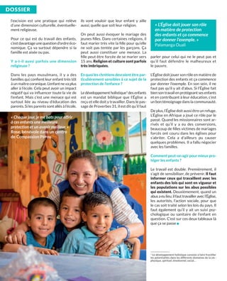 l’excision est une pratique qui relève
d’une dimension culturelle, éventuelle-
ment religieuse.
Pour ce qui est du travail des enfants,
c’est davantage une question d’ordre éco-
nomique. Ça va surtout dépendre si la
famille est aisée ou pas.
Y a-t-il aussi parfois une dimension
religieuse ?
Dans les pays musulmans, il y a des
familles qui conﬁent leur enfant très tôt
à un maître coranique. L’enfant ne va plus
aller à l’école. Cela peut avoir un impact
négatif qui va inﬂuencer toute la vie de
l’enfant. Mais c’est une menace qui est
surtout liée au niveau d’éducation des
parents. Si les parents sont allés à l’école,
ils vont vouloir que leur enfant y aille
aussi, quelle que soit leur religion.
On peut aussi évoquer le mariage des
jeunes ﬁlles. Dans certaines religions, il
faut marier très vite la ﬁlle pour qu’elle
ne soit pas tentée par les garçons. Ça
peut aussi constituer une menace. La
ﬁlle peut être forcée de se marier vers
15 ans. religion et culture sont parfois
très imbriquées.
En quoi les chrétiens devraient être par-
ticulièrement sensibles à ce sujet de la
protection de l’enfance ?
Le développement holistique1
des enfants
est un mandat biblique que l’Église a
reçu et elle doit y travailler. Dans le pas-
sage de Proverbes 31, il est dit qu’il faut
parler pour celui qui ne le peut pas et
qu’il faut défendre le malheureux et
le pauvre.
L’Église doit jouer son rôle en matière de
protection des enfants et ça commence
par donner l’exemple. En son sein, il ne
faut pas qu’il y ait d’abus. Si l’Église fait
bien son travail en protégeant ses enfants
et en contribuant à leur éducation, c’est
un bon témoignage dans la communauté.
De plus, l’Église doit aussi être un refuge.
L’Église en Afrique a joué ce rôle par le
passé. Quand les missionnaires sont ar-
rivés et qu’il y a eu des conversions,
beaucoup de ﬁlles victimes de mariages
forcés ont couru dans les églises pour
s’abriter. Cela a d'ailleurs pu causer
quelques problèmes. Il a fallu négocier
avec les familles.
Comment peut-on agir pour mieux pro-
téger les enfants ?
Le travail est double. Premièrement, il
s’agit de sensibiliser, de prévenir. il faut
informer ceux qui travaillent avec les
enfants des lois qui sont en vigueur et
les populations sur les abus possibles
qui existent. Deuxièmement, quand un
abusaeulieu,ilfauttravailleravecl’Église,
les autorités, l’action sociale, pour que
le cas soit traité selon les lois du pays. Il
faut également qu’il y ait un suivi psy-
chologique ou sanitaire de l’enfant en
question. C’est sur ces deux tableaux là
que ça se passe n
DoSSiEr
« Chaque jour, je me bats pour offrir
à ces enfants une meilleure
protection et un avenir meilleur. »
Rose, bénévole dans un centre
de Compassion Pérou.
1
Le développement holistique consiste à faire fructiﬁer
les potentialités dans les différents domaines de la vie :
physique, spirituel, émotionnel, social…
« L’Église doit jouer son rôle
en matière de protection
des enfants et ça commence
par donner l’exemple. »
Palamanga Ouali
 