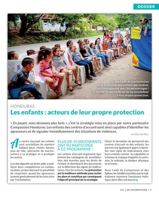 142 I SEL INFORMATIONS I 9
DoSSiEr
Au centre d’accueil, les enfants
sont sensibilisés de manière
ludique (jeux, chants, danses,
jeux de rôle, spectacles de marion-
nettes) à se protéger et à protéger
les autres.
L'un des objectifs est de les aider à amé-
liorer leurs compétences en commu-
nication, en leur donnant la possibilité
de s'exprimer, quand les agresseurs
tentent généralement de les faire taire
par l'intimidation.
Les centres d’accueil organisent éga-
lement des campagnes de sensibilisa-
tion, des marches pour les droits de
l’enfant et distribuent des documents
sur la détection des signes de maltrai-
tance chez les enfants. La prévention
est la meilleure méthode pour éviter
les abus et constitue par conséquent
l'objectif principal de la stratégie.
Outre la formation du personnel des
centres d’accueil et des enfants, les
parents ont également appris à identi-
ﬁer tout signe de maltraitance chez
leurs enfants comme : la culpabilité, la
tristesse, le manque d'appétit, la confu-
sion, la solitude, la douleur physique
et la honte.
Avec l'aide de Compassion et des
Églises, les familles touchées par la mal-
traitance reçoivent l'assistance holis-
tique dont elles ont besoin n
HONDURAS
Les enfants : acteurs de leur propre protection
« En jouant, nous devenons plus forts », c’est la stratégie mise en place par notre partenaire
Compassion Honduras. Les enfants des centres d’accueil sont ainsi capables d’identiﬁer les
agresseurs et de signaler immédiatement des situations de violences.
PLUS DE 45 000 ENFANTS
ONT PU PARTICIPER
À CE PROGRAMME !
PAR ESTHER NGU
Le spectacle de marionnettes
plait beaucoup aux enfants des centres,
qui interagissent avec les personnages !
Le but de ce spectacle est de les sensibiliser
à leur propre protection.
 