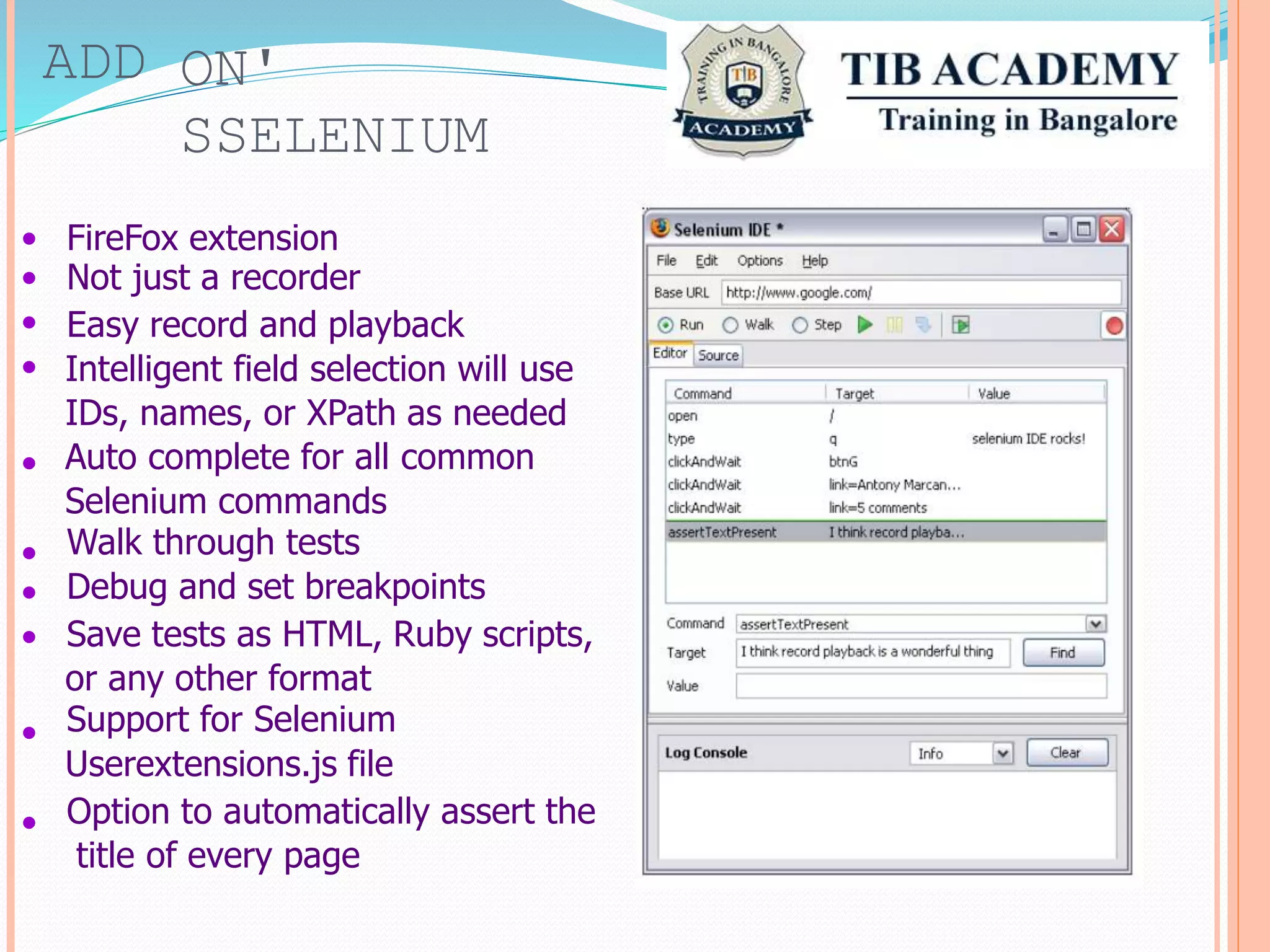 ADD ON'
SSELENIUM
•
•
•
•
FireFox extension
Not just a recorder
Easy record and playback
Intelligent field selection will use
IDs, names, or XPath as needed
Auto complete for all common
Selenium commands
Walk through tests
Debug and set breakpoints
Save tests as HTML, Ruby scripts,
or any other format
Support for Selenium
Userextensions.js file
Option to automatically assert the
title of every page
•
•
•
•
•
•
 