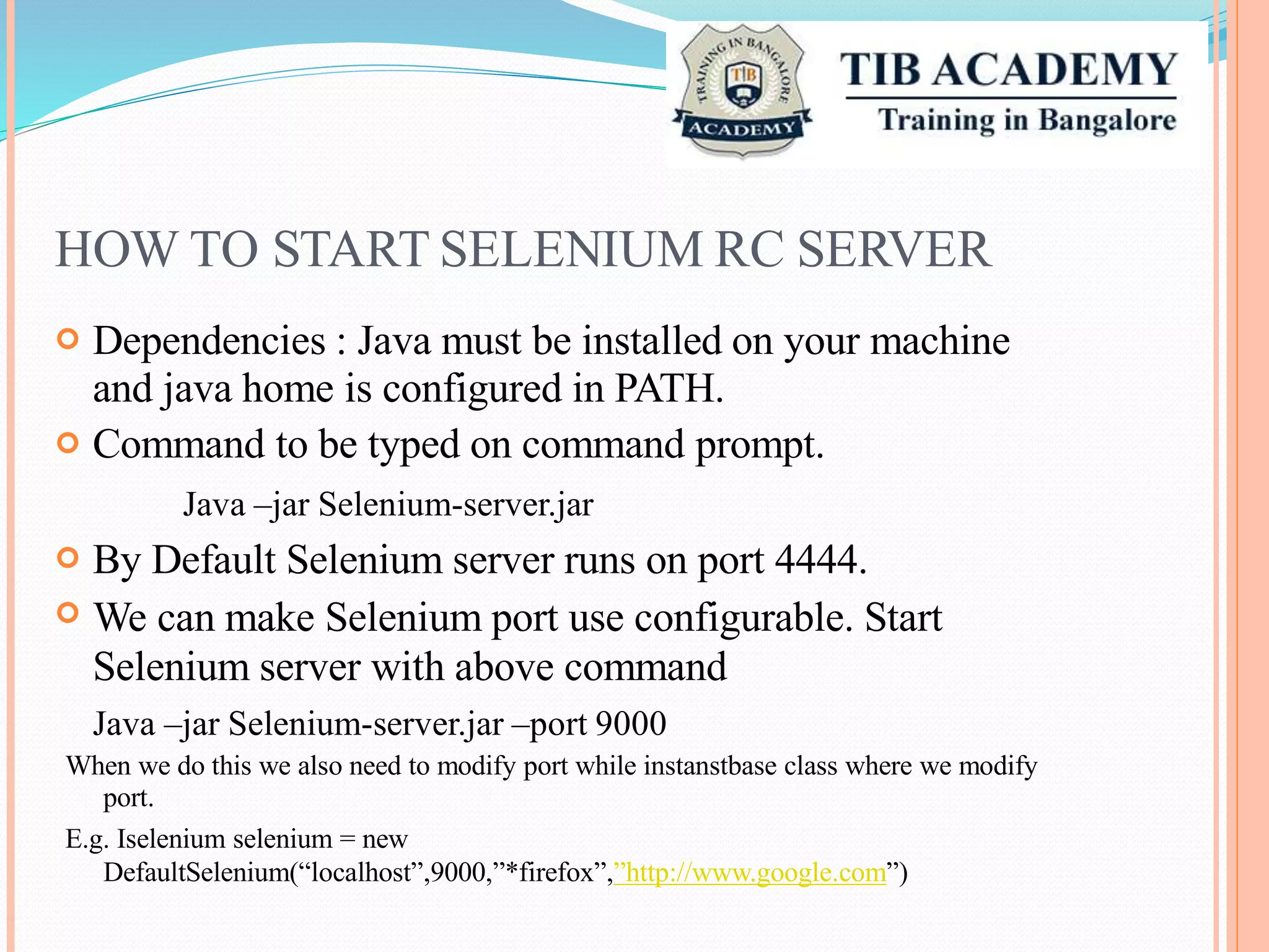 HOW TO START SELENIUM RC SERVER
Dependencies : Java must be installed on your machine
and java home is configured in PATH.
Command to be typed on command prompt.
Java –jar Selenium-server.jar
By Default Selenium server runs on port 4444.
We can make Selenium port use configurable. Start
Selenium server with above command
Java –jar Selenium-server.jar –port 9000




When we do this we also need to modify port while instanstbase class where we modify
port.
E.g. Iselenium selenium = new
DefaultSelenium(“localhost”,9000,”*firefox”,”http://www.google.com”)
 