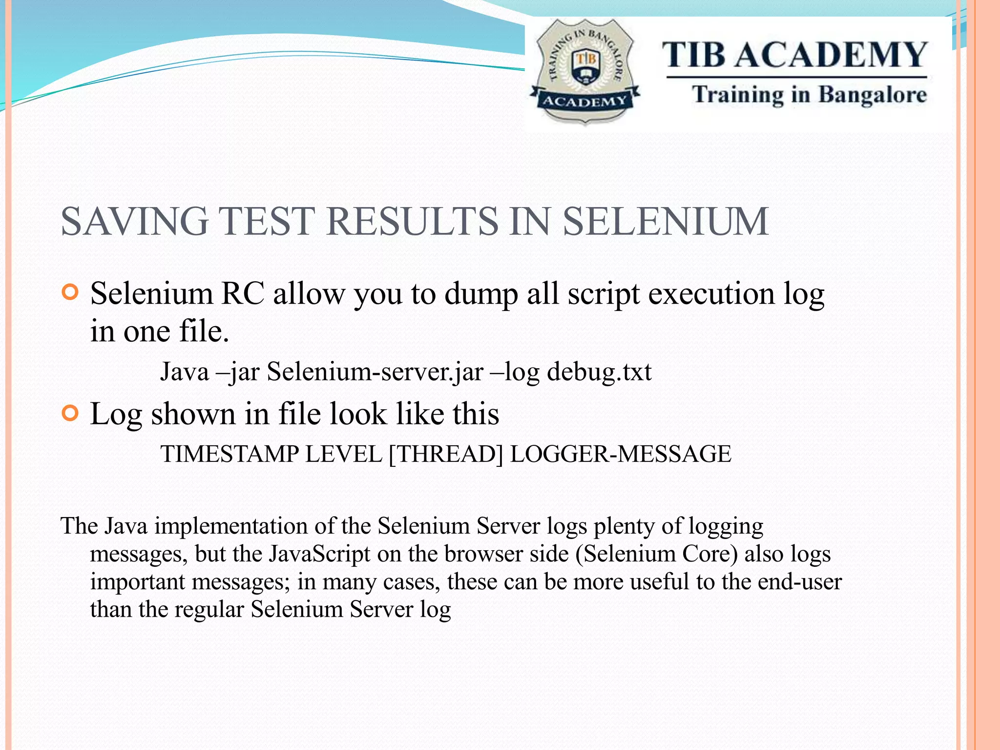 SAVING TEST RESULTS IN SELENIUM
Selenium RC allow you to dump all script execution
in one file.
Java –jar Selenium-server.jar –log debug.txt
Log shown in file look like this
TIMESTAMP LEVEL [THREAD] LOGGER-MESSAGE
log

The Java implementation of the Selenium Server logs plenty of logging
messages, but the JavaScript on the browser side (Selenium Core) also logs
important messages; in many cases, these can be more useful to the end-user
than the regular Selenium Server log
 