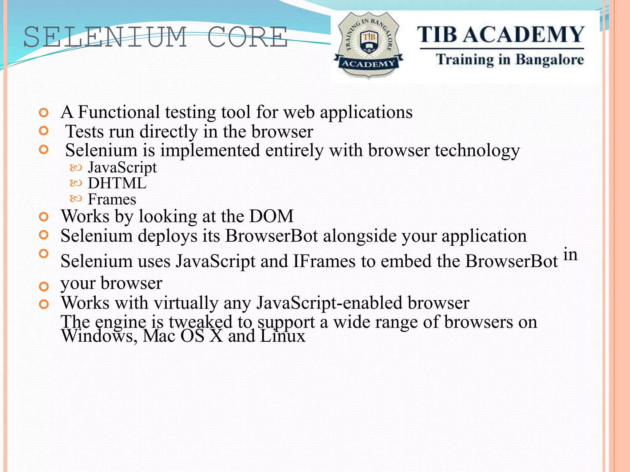 SELENIUM CORE
A Functional testing tool for web applications
Tests run directly in the browser
Selenium is implemented entirely with browser technology



JavaScript
DHTML


 Frames
Works by looking at the DOM
Selenium deploys its BrowserBot alongside your application
Selenium uses JavaScript and IFrames to embed the BrowserBot
your browser
Works with virtually any JavaScript-enabled browser
The engine is tweaked to support a wide range of browsers on
Windows, Mac OS X and Linux


 in


 