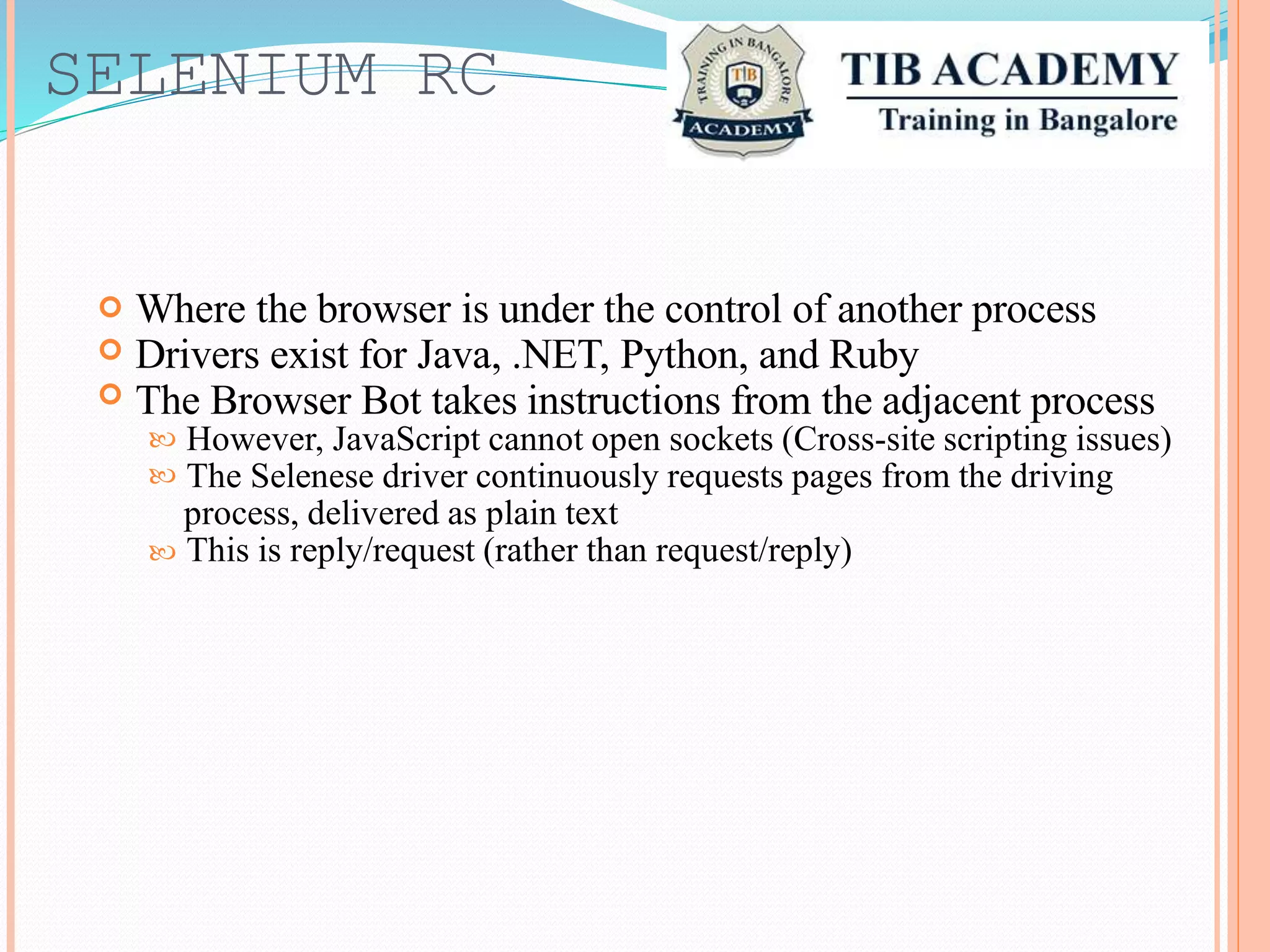 SELENIUM RC
Where the browser is under the control of another process
Drivers exist for Java, .NET, Python, and Ruby
The Browser Bot takes instructions from the adjacent process



However, JavaScript cannot open sockets (Cross-site scripting issues)
The Selenese driver continuously requests pages from the driving
process, delivered as plain text
This is reply/request (rather than request/reply)



 