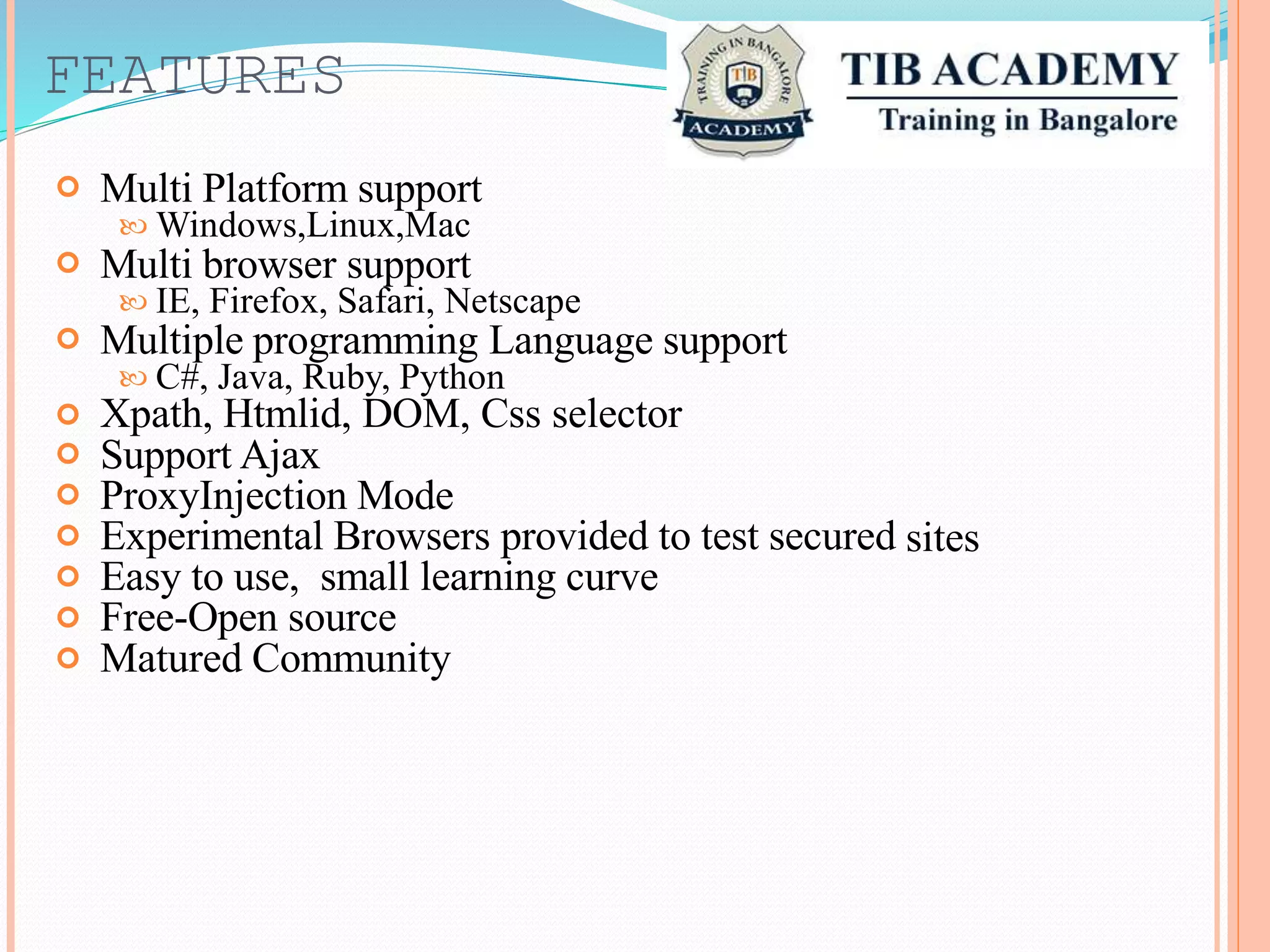 FEATURES
Multi Platform support
Windows,Linux,Mac
Multi browser support
IE, Firefox, Safari, Netscape
Multiple programming Language support
C#, Java, Ruby, Python
Xpath, Htmlid, DOM, Css selector
Support Ajax
ProxyInjection Mode
Experimental Browsers provided to test secured
Easy to use, small learning curve
Free-Open source
Matured Community







sites
 