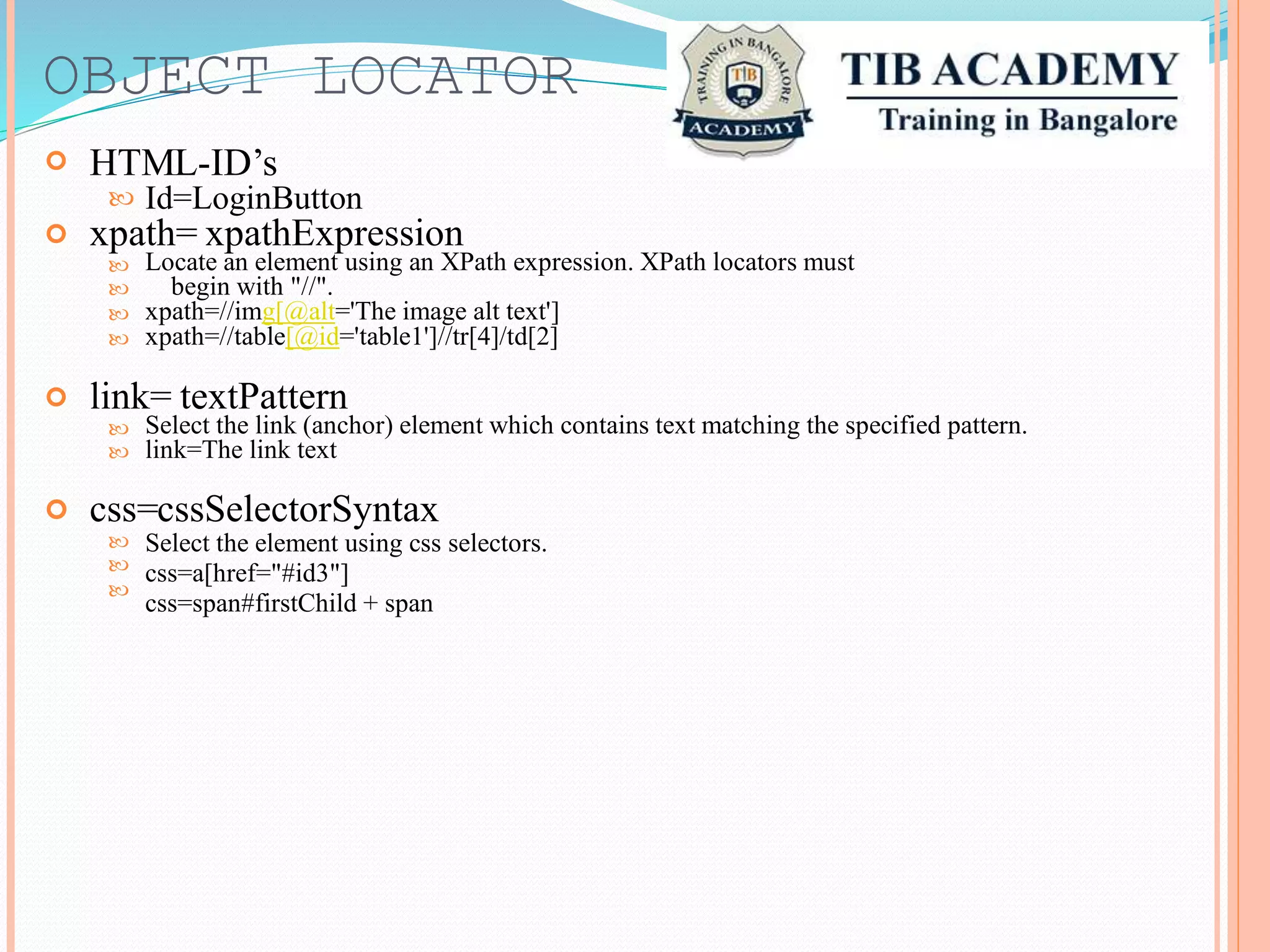 OBJECT

LOCATOR
HTML-ID’s
Id=LoginButton
xpath= xpathExpression
Locate an element using an XPath expression. XPath locators must
begin with "//".
xpath=//img[@alt='The image alt text']
xpath=//table[@id='table1']//tr[4]/td[2]




link= textPattern
Select the link (anchor) element which contains text matching the specified pattern.
link=The link text


css=cssSelectorSyntax
Select the element using css selectors.
css=a[href="#id3"]
css=span#firstChild + span



 