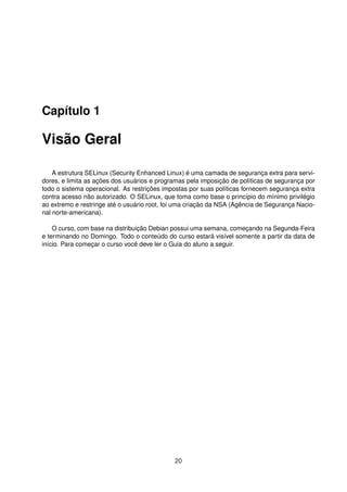 Capítulo 1
Visão Geral
A estrutura SELinux (Security Enhanced Linux) é uma camada de segurança extra para servi-
dores, e limita as ações dos usuários e programas pela imposição de políticas de segurança por
todo o sistema operacional. As restrições impostas por suas políticas fornecem segurança extra
contra acesso não autorizado. O SELinux, que toma como base o princípio do mínimo privilégio
ao extremo e restringe até o usuário root, foi uma criação da NSA (Agência de Segurança Nacio-
nal norte-americana).
O curso, com base na distribuição Debian possui uma semana, começando na Segunda-Feira
e terminando no Domingo. Todo o conteúdo do curso estará visível somente a partir da data de
início. Para começar o curso você deve ler o Guia do aluno a seguir.
20
 