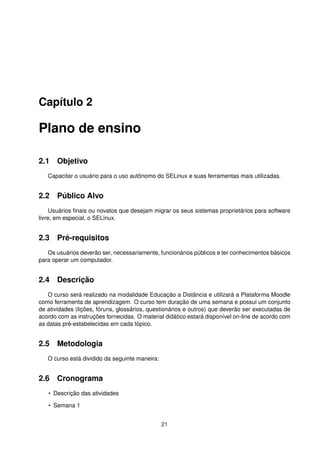 Capítulo 2
Plano de ensino
2.1 Objetivo
Capacitar o usuário para o uso autônomo do SELinux e suas ferramentas mais utilizadas.
2.2 Público Alvo
Usuários ﬁnais ou novatos que desejam migrar os seus sistemas proprietários para software
livre, em especial, o SELinux.
2.3 Pré-requisitos
Os usuários deverão ser, necessariamente, funcionários públicos e ter conhecimentos básicos
para operar um computador.
2.4 Descrição
O curso será realizado na modalidade Educação a Distância e utilizará a Plataforma Moodle
como ferramenta de aprendizagem. O curso tem duração de uma semana e possui um conjunto
de atividades (lições, fóruns, glossários, questionários e outros) que deverão ser executadas de
acordo com as instruções fornecidas. O material didático estará disponível on-line de acordo com
as datas pré-estabelecidas em cada tópico.
2.5 Metodologia
O curso está dividido da seguinte maneira:
2.6 Cronograma
• Descrição das atividades
• Semana 1
21
 