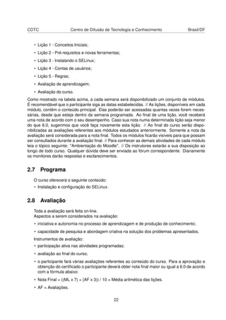 CDTC Centro de Difusão de Tecnologia e Conhecimento Brasil/DF
• Lição 1 - Conceitos Iniciais;
• Lição 2 - Pré-requisitos e novas ferramentas;
• Lição 3 - Instalando o SELinux;
• Lição 4 - Contas de usuários;
• Lição 5 - Regras;
• Avaliação de aprendizagem;
• Avaliação do curso.
Como mostrado na tabela acima, a cada semana será disponibilizado um conjunto de módulos.
É recomendável que o participante siga as datas estabelecidas. // As lições, disponíveis em cada
módulo, contêm o conteúdo principal. Elas poderão ser acessadas quantas vezes forem neces-
sárias, desde que esteja dentro da semana programada. Ao ﬁnal de uma lição, você receberá
uma nota de acordo com o seu desempenho. Caso sua nota numa determinada lição seja menor
do que 6.0, sugerimos que você faça novamente esta lição. // Ao ﬁnal do curso serão dispo-
nibilizadas as avaliações referentes aos módulos estudados anteriormente. Somente a nota da
avaliação será considerada para a nota ﬁnal. Todos os módulos ﬁcarão visíveis para que possam
ser consultados durante a avaliação ﬁnal. // Para conhecer as demais atividades de cada módulo
leia o tópico seguinte: "Ambientação do Moodle". // Os instrutores estarão a sua disposição ao
longo de todo curso. Qualquer dúvida deve ser enviada ao fórum correspondente. Diariamente
os monitores darão respostas e esclarecimentos.
2.7 Programa
O curso oferecerá o seguinte conteúdo:
• Instalação e conﬁguração do SELinux.
2.8 Avaliação
Toda a avaliação será feita on-line.
Aspectos a serem considerados na avaliação:
• iniciativa e autonomia no processo de aprendizagem e de produção de conhecimento;
• capacidade de pesquisa e abordagem criativa na solução dos problemas apresentados.
Instrumentos de avaliação:
• participação ativa nas atividades programadas;
• avaliação ao ﬁnal do curso;
• o participante fará várias avaliações referentes ao conteúdo do curso. Para a aprovação e
obtenção do certiﬁcado o participante deverá obter nota ﬁnal maior ou igual a 6.0 de acordo
com a fórmula abaixo:
• Nota Final = ((ML x 7) + (AF x 3)) / 10 = Média aritmética das lições.
• AF = Avaliações.
22
 