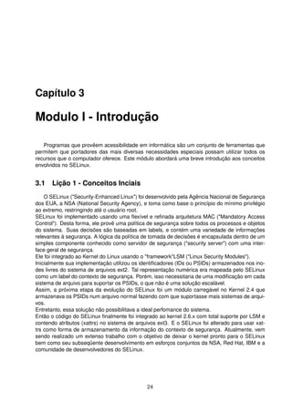 Capítulo 3
Modulo I - Introdução
Programas que provêem acessibilidade em informática são um conjunto de ferramentas que
permitem que portadores das mais diversas necessidades especiais possam utilizar todos os
recursos que o computador oferece. Este módulo abordará uma breve introdução aos conceitos
envolvidos no SELinux.
3.1 Lição 1 - Conceitos Inciais
O SELinux ("Security-Enhanced Linux") foi desenvolvido pela Agência Nacional de Segurança
dos EUA, a NSA (National Security Agency), e toma como base o princípio do mínimo privilégio
ao extremo, restringindo até o usuário root.
SELinux foi implementado usando uma ﬂexível e reﬁnada arquitetura MAC ("Mandatory Access
Control"). Desta forma, ele provê uma política de segurança sobre todos os processos e objetos
do sistema. Suas decisões são baseadas em labels, e contém uma variedade de informações
relevantes à segurança. A lógica da política de tomada de decisões é encapsulada dentro de um
simples componente conhecido como servidor de segurança ("security server") com uma inter-
face geral de segurança.
Ele foi integrado ao Kernel do Linux usando o "framework"LSM ("Linux Security Modules").
Inicialmente sua implementação utilizou os identiﬁcadores (IDs ou PSIDs) armazenados nos ino-
des livres do sistema de arquivos ext2. Tal representação numérica era mapeada pelo SELinux
como um label do contexto de segurança. Porém, isso necessitaria de uma modiﬁcação em cada
sistema de arquivo para suportar os PSIDs, o que não é uma solução escalável.
Assim, a próxima etapa da evolução do SELinux foi um módulo carregável no Kernel 2.4 que
armazenava os PSIDs num arquivo normal fazendo com que suportasse mais sistemas de arqui-
vos.
Entretanto, essa solução não possibilitava a ideal perfomance do sistema.
Então o código do SELinux ﬁnalmente foi integrado ao kernel 2.6.x com total suporte por LSM e
contendo atributos (xattrs) no sistema de arquivos ext3. E o SELinux foi alterado para usar xat-
trs como forma de armazenamento da informação do contexto de segurança. Atualmente, vem
sendo realizado um extenso trabalho com o objetivo de deixar o kernel pronto para o SELinux
bem como seu subseqüente desenvolvimento em esforços conjuntos da NSA, Red Hat, IBM e a
comunidade de desenvolvedores do SELinux.
24
 