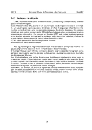 CDTC Centro de Difusão de Tecnologia e Conhecimento Brasil/DF
3.1.1 Vantagens na utilização
O MAC mostra-se bem superior ao tradicional DAC ("Discretionary Access Control"), pois este
possui diversas limitações.
Caso utilize somente o DAC, o dono de um arquivo/objeto provê um potencial risco de corrompê-
lo. Um usuário pode expor arquivos ou diretórios à brechas de segurança utilizando incorreta-
mente o comando chmod e uma não esperada propagação dos direitos de acesso. Um processo
inicializado pelo usuário como um script CGI pode fazer tudo que quiser com quaisquer arquivos
possuídos por este usuário. Por exemplo um Servidor HTTP pode realizar qualquer operação
sobre arquivos que estão no grupo web ou softwares maliciosos podem conquistar nível root de
acesso rodando como processo de root ou utilizando setuid ou setgid.
O DAC prevê apenas duas grandes categorias de usuários:
Administradores e Não-administradores.
Para alguns serviços e programas rodarem com nível elevado de privilégio as escolhas são
poucas e tipicamente resolvidas dando completo acesso de administrador.
O MAC permite que sejam deﬁnidas permissões de como os processos irão interagir com outras
partes do sistema como arquivos, devices, sockets, portas e outros processos (todos chamados
de objetos para o SELinux).
Isso é feito através de uma política de segurança deﬁnida administrativamente sobre todos os
processos e objetos. Estes processos e objetos são controlados pelo Kernel e a decisão de se-
gurança é tomada com todas as informações disponíveis ao invés de utilizar somente a identidade
do usuário. Com este modelo os processos podem garantir apenas permissões necessárias pela
funcionalidade seguindo um princípio de poucos privilégios.
Sobre MAC, por exemplo, usuários que expõem seus dados utilizando chmod estão protegidos
pelo fato de seus dados terem um tipo único associado com seu diretório "home"e outros proces-
sos não podem tocar nestes dados sem devida permissão dentro da política.
25
 