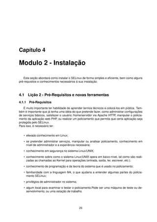 Capítulo 4
Modulo 2 - Instalação
Esta seção abordará como instalar o SELinux de forma simples e eﬁciente, bem como alguns
pré-requisitos e conhecimentos necessários à sua instalação.
4.1 Lição 2 - Pré-Requisitos e novas ferramentas
4.1.1 Pré-Requisitos
É muito importante ter habilidade de aprender termos técnicos e colocá-los em prática. Tam-
bém é importante que já tenha uma idéia do que pretende fazer, como administrar conﬁgurações
de serviços básicos, satisfazer o usuário /home/servidor via Apache HTTP, manipular o policia-
mento da aplicação web PHP, ou realizar um policiamento que permita que certa aplicação seja
protegida pelo SELinux.
Para isso, é necessário ter:
• elevado conhecimento em Linux;
• se pretender administrar serviços, manipular ou analisar policiamento, conhecimento em
nível de administrador e a experiência necessária;
• conhecimento em segurança no sistema Linux/UNIX;
• conhecimento sobre como o sistema Linux/UNIX opera em baixo-nível, tal como são reali-
zadas as chamadas ao Kernel para operações (entrada, saída, ler, escrever, etc.);
• conhecimento de programação e da teoria do sistema que é usado no policiamento;
• familiaridade com a linguagem M4, o que ajudaria a entender algumas partes do policia-
mento SELinux;
• privilégios de administrador no sistema;
• algum local para examinar e testar o policiamento.Pode ser uma máquina de teste ou de-
senvolvimento, ou uma estação de trabalho.
26
 