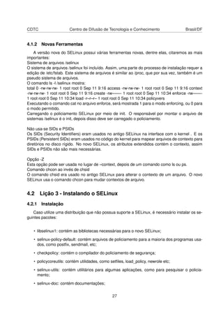CDTC Centro de Difusão de Tecnologia e Conhecimento Brasil/DF
4.1.2 Novas Ferramentas
A versão nova do SELinux possui várias ferramentas novas, dentre elas, citaremos as mais
importantes:
Sistema de arquivos /selinux
O sistema de arquivos /selinux foi incluído. Assim, uma parte do processo de instalação requer a
edição de /etc/fstab. Este sistema de arquivos é similar ao /proc, que por sua vez, também é um
pseudo sistema de arquivos.
O comando ls -l /selinux mostra:
total 0 -rw-rw-rw- 1 root root 0 Sep 11 9:16 access -rw-rw-rw- 1 root root 0 Sep 11 9:16 context
-rw-rw-rw- 1 root root 0 Sep 11 9:16 create -rw——- 1 root root 0 Sep 11 10:34 enforce -rw——-
1 root root 0 Sep 11 10:34 load -r–r–r– 1 root root 0 Sep 11 10:34 policyvers
Executando o comando cat no arquivo enforce, será mostrada 1 para o modo enforcing, ou 0 para
o modo permitido.
Carregando o policiamento SELinux por meio de init. O responsável por montar o arquivo de
sistemas /selinux é o init, depois disso deve ser carregado o policiamento.
Não usa-se SIDs e PSIDs
Os SIDs (Security Identiﬁers) eram usados no antigo SELinux na interface com o kernel . E os
PSIDs (Persistent SIDs) eram usados no código do kernel para mapear arquivos de contexto para
diretórios no disco rígido. No novo SELinux, os atributos extendidos contém o contexto, assim
SIDs e PSIDs não são mais necessárias.
Opção -Z
Esta opção pode ser usada no lugar de –context, depois de um comando como ls ou ps.
Comando chcon ao invés de chsid
O comando chsid era usado no antigo SELinux para alterar o contexto de um arquivo. O novo
SELinux usa o comando chcon para mudar contextos de arquivo.
4.2 Lição 3 - Instalando o SELinux
4.2.1 Instalação
Caso utilize uma distribuição que não possua suporte a SELinux, é necessário instalar os se-
guintes pacotes:
• libselinux1: contém as bibliotecas necessárias para o novo SELinux;
• selinux-policy-default: contém arquivos de policiamento para a maioria dos programas usa-
dos, como postﬁx, sendmail, etc;
• checkpolicy: contém o compilador do policiamento de segurança;
• policycoreutils: contém utilidades, como setﬁles, load_policy, newrole etc;
• selinux-utils: contém utilitários para algumas aplicações, como para pesquisar o policia-
mento;
• selinux-doc: contém documentações;
27
 