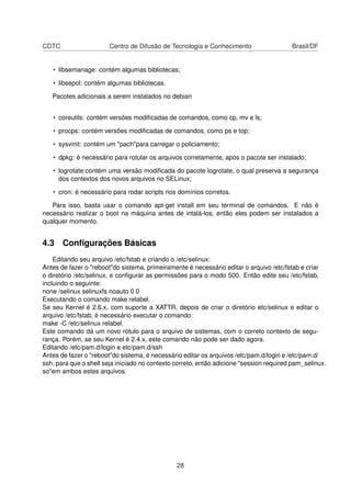 CDTC Centro de Difusão de Tecnologia e Conhecimento Brasil/DF
• libsemanage: contém algumas bibliotecas;
• libsepol: contém algumas bibliotecas.
Pacotes adicionais a serem instalados no debian
• coreutils: contém versões modiﬁcadas de comandos, como cp, mv e ls;
• procps: contém versões modiﬁcadas de comandos, como ps e top;
• sysvinit: contém um "pach"para carregar o policiamento;
• dpkg: é necessário para rotular os arquivos corretamente, após o pacote ser instalado;
• logrotate:contém uma versão modiﬁcada do pacote logrotate, o qual preserva a segurança
dos contextos dos novos arquivos no SELinux;
• cron: é necessário para rodar scripts nos domínios corretos.
Para isso, basta usar o comando apt-get install em seu terminal de comandos. E não é
necessário realizar o boot na máquina antes de intalá-los, então eles podem ser instalados a
qualquer momento.
4.3 Conﬁgurações Básicas
Editando seu arquivo /etc/fstab e criando o /etc/selinux:
Antes de fazer o "reboot"do sistema, primeiramente é necessário editar o arquivo /etc/fstab e criar
o diretório /etc/selinux, e conﬁgurar as permissões para o modo 500. Então edite seu /etc/fstab,
incluindo o seguinte:
none /selinux selinuxfs noauto 0 0
Executando o comando make relabel.
Se seu Kernel é 2.6.x, com suporte a XATTR, depois de criar o diretório etc/selinux e editar o
arquivo /etc/fstab, é necessário executar o comando:
make -C /etc/selinux relabel.
Este comando dá um novo rótulo para o arquivo de sistemas, com o correto contexto de segu-
rança. Porém, se seu Kernel é 2.4.x, este comando não pode ser dado agora.
Editando /etc/pam.d/login e etc/pam.d/ssh
Antes de fazer o "reboot"do sistema, é necessário editar os arquivos /etc/pam.d/login e /etc/pam.d/
ssh, para que o shell seja iniciado no contexto correto, então adicione "session required pam_selinux.
so"em ambos estes arquivos.
28
 