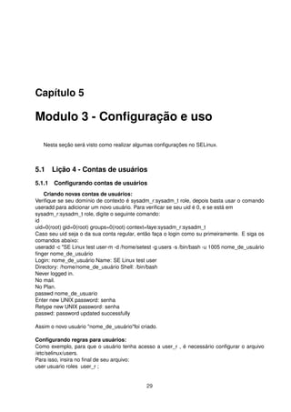 Capítulo 5
Modulo 3 - Conﬁguração e uso
Nesta seção será visto como realizar algumas conﬁgurações no SELinux.
5.1 Lição 4 - Contas de usuários
5.1.1 Conﬁgurando contas de usuários
Criando novas contas de usuários:
Veriﬁque se seu domínio de contexto é sysadm_r:sysadm_t role, depois basta usar o comando
useradd para adicionar um novo usuário. Para veriﬁcar se seu uid é 0, e se está em
sysadm_r:sysadm_t role, digite o seguinte comando:
id
uid=0(root) gid=0(root) groups=0(root) context=faye:sysadm_r:sysadm_t
Caso seu uid seja o da sua conta regular, então faça o login como su primeiramente. E siga os
comandos abaixo:
useradd -c "SE Linux test user-m -d /home/setest -g users -s /bin/bash -u 1005 nome_de_usuário
ﬁnger nome_de_usuário
Login: nome_de_usuário Name: SE Linux test user
Directory: /home/nome_de_usuário Shell: /bin/bash
Never logged in.
No mail.
No Plan.
passwd nome_de_usuario
Enter new UNIX password: senha
Retype new UNIX password: senha
passwd: password updated successfully
Assim o novo usuário "nome_de_usuário"foi criado.
Conﬁgurando regras para usuários:
Como exemplo, para que o usuário tenha acesso a user_r , é necessário conﬁgurar o arquivo
/etc/selinux/users.
Para isso, insira no ﬁnal de seu arquivo:
user usuario roles user_r ;
29
 