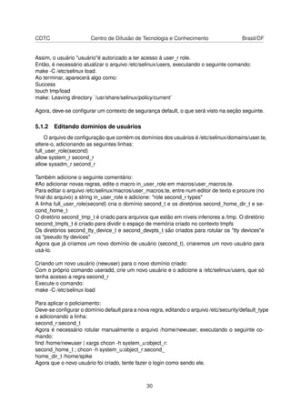 CDTC Centro de Difusão de Tecnologia e Conhecimento Brasil/DF
Assim, o usuário "usuário"é autorizado a ter acesso à user_r role.
Então, é necessário atualizar o arquivo /etc/selinux/users, executando o seguinte comando:
make -C /etc/selinux load.
Ao terminar, aparecerá algo como:
Success
touch tmp/load
make: Leaving directory `/usr/share/selinux/policy/current’
Agora, deve-se conﬁgurar um contexto de segurança default, o que será visto na seção seguinte.
5.1.2 Editando domínios de usuários
O arquivo de conﬁguração que contém os domínios dos usuários é /etc/selinux/domains/user.te,
altere-o, adicionando as seguintes linhas:
full_user_role(second)
allow system_r second_r
allow sysadm_r second_r
Também adicione o seguinte comentário:
#Ao adicionar novas regras, edite o macro in_user_role em macros/user_macros.te.
Para editar o arquivo /etc/selinux/macros/user_macros.te, entre num editor de texto e procure (no
ﬁnal do arquivo) a string in_user_role e adicione: "role second_r types"
A linha full_user_role(second) cria o domínio second_t e os diretórios second_home_dir_t e se-
cond_home_t
O diretório second_tmp_t é criado para arquivos que estão em níveis inferiores a /tmp. O diretório
second_tmpfs_t é criado para dividir o espaço de memória criado no contexto tmpfs
Os diretórios second_tty_device_t e second_devpts_t são criados para rotular os "tty devices"e
os "pseudo tty devices"
Agora que já criamos um novo domínio de usuário (second_t), criaremos um novo usuário para
usá-lo.
Criando um novo usuário (newuser) para o novo domínio criado:
Com o próprio comando useradd, crie um novo usuário e o adicione a /etc/selinux/users, que só
tenha acesso a regra second_r
Execute o comando:
make -C /etc/selinux load
Para aplicar o policiamento:
Deve-se conﬁgurar o domínio default para a nova regra, editando o arquivo /etc/security/default_type
e adicionando a linha:
second_r:second_t
Agora é necessário rotular manualmente o arquivo /home/newuser, executando o seguinte co-
mando:
ﬁnd /home/newuser | xargs chcon -h system_u:object_r:
second_home_t ; chcon -h system_u:object_r:second_
home_dir_t /home/spike
Agora que o novo usuário foi criado, tente fazer o login como sendo ele.
30
 