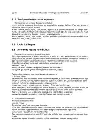 CDTC Centro de Difusão de Tecnologia e Conhecimento Brasil/DF
5.1.3 Conﬁgurando contextos de segurança
Conﬁgurando um contexto de segurança default
Um contexto de segurança default deve ser associado às sessões de login. Para isso, acesse o
arquivo /etc/security/default_context.
A linha "system_r:local_login_t user_r:user_t"signiﬁca que quando um usuário faz o login local-
mente, o programa /bin/login será executado no domínio local_login_t e será associada uma regra
de usuário e um domínio de user_r e user_t respectivamente.
A linha "system_r:sshd_t user_r:user_t"signiﬁca que todos que logarem via ssh serão associados
ao usuário user_r:user_t role:domain.
5.2 Lição 5 - Regras
5.3 Alterando regras no SELinux
Fornecendo um contexto de usuário no login:
Bem, aqui supõe-se que o "reboot"na máquina já tenha sido feito. Ao instalar o pacote selinux-
policy-default, os arquivos de policiamento foram instalados de modo a permitir que se realize o
login no sistema como usuário default (caso não tenha adicionado novos usuários).
Então, fazendo o login como root, o contexto de segurança será:
root:user_r:user_t
Assim, o id e seu contexto de segurança devem ser similares a:
uid=0(root) gid=0(root) groups=0(root) context=root:user_r:user_t
Existem duas maneiras para mudar para uma nova regra:
1) Ao fazer o login:
Se um usuário está autorizado a entrar no domínio sysadm_t. Então basta que essa pessoa faça
o login no terminal. Em "Your default context is faye:user_r:user_t. Do you want to choose a diffe-
rent one? "selecione a opção desejada, e clique em enter
[1]user:user_r:user_t [2]user:sysadm_r:sysadm_t Enter number of choice:
Neste exemplo, o usuário user já tinha acesso a sysadm_r role e a sysadm_t domain. Assim, as
opções que serão mostradas são somente aquelas que o usuário tem o acesso permitido.
Assim, se o usuário user selecionar a opção 2, terá o contexto de segurança:
context=faye:sysadm_r:sysadm_t, que signiﬁca que está na regra sysadm_r.
2) Com o comando newrole -r
A sintaxe deste comando é:
newrole -r regra
Substitui-se "regra"pela nova regra desejada.
Então será preciso entrar com a senha do usuário, que poderá ser veriﬁcada com o comando id.
Porém, caso não seja possível que você altere a regra, será retornado algo como:
user:sysadm_r:sysadm_t is not a valid context
Esta mensagem signiﬁca que o usuário "user"não pode ter este contexto, porque não está auto-
rizado.
Após mudar regras, execute o comando id para veriﬁcar seu contexto de segurança.
31
 