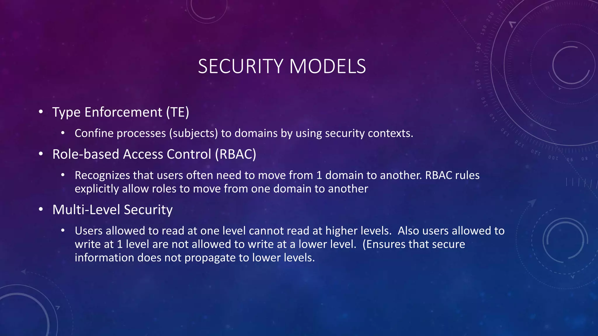 SECURITY MODELS
• Type Enforcement (TE)
• Confine processes (subjects) to domains by using security contexts.
• Role-based Access Control (RBAC)
• Recognizes that users often need to move from 1 domain to another. RBAC rules
explicitly allow roles to move from one domain to another
• Multi-Level Security
• Users allowed to read at one level cannot read at higher levels. Also users allowed to
write at 1 level are not allowed to write at a lower level. (Ensures that secure
information does not propagate to lower levels.
 