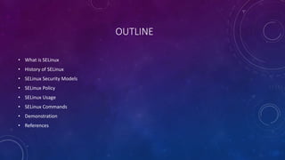 OUTLINE
• What is SELinux
• History of SELinux
• SELinux Security Models
• SELinux Policy
• SELinux Usage
• SELinux Commands
• Demonstration
• References
 