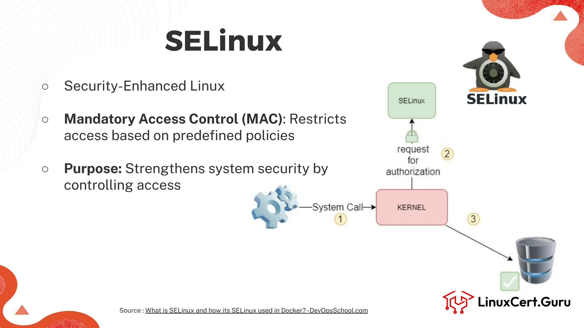 SELinux
○ Security-Enhanced Linux
○ Mandatory Access Control (MAC): Restricts
access based on predeﬁned policies
○ Purpose: Strengthens system security by
controlling access
Source : What is SELinux and how its SELinux used in Docker?-DevOpsSchool.com
 