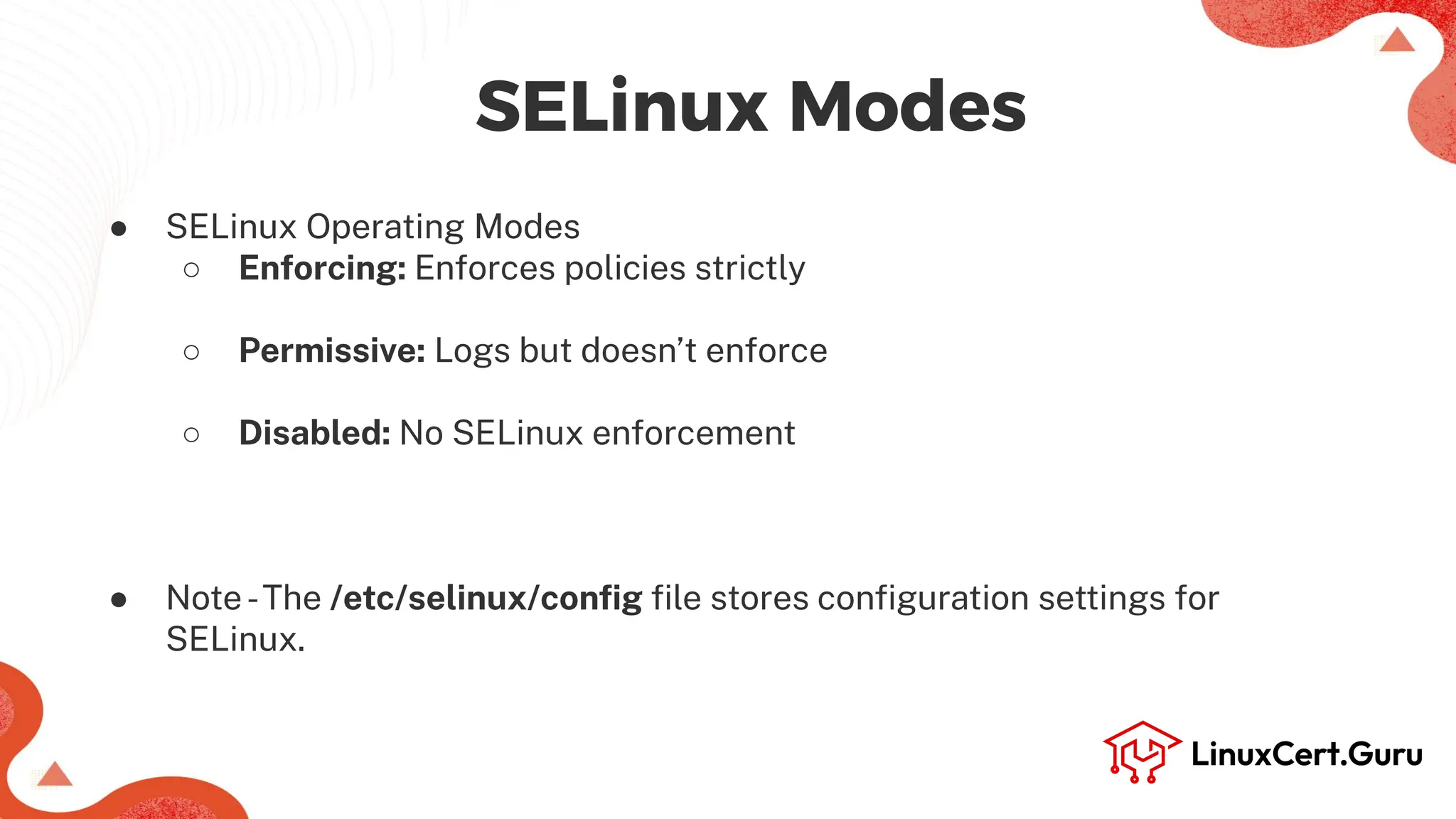 SELinux Modes
● SELinux Operating Modes
○ Enforcing: Enforces policies strictly
○ Permissive: Logs but doesn’t enforce
○ Disabled: No SELinux enforcement
● Note-The /etc/selinux/conﬁg ﬁle stores conﬁguration settings for
SELinux.
 