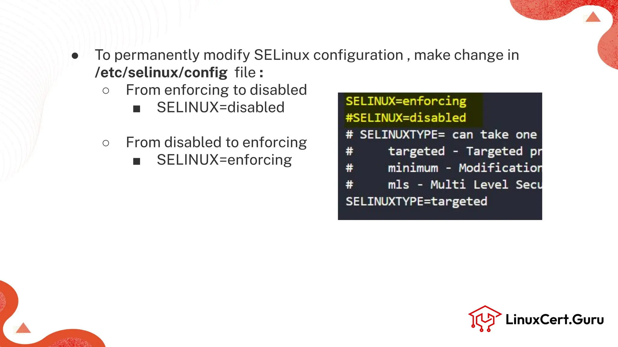 ● To permanently modify SELinux conﬁguration , make change in
/etc/selinux/conﬁg ﬁle :
○ From enforcing to disabled
■ SELINUX=disabled
○ From disabled to enforcing
■ SELINUX=enforcing
 