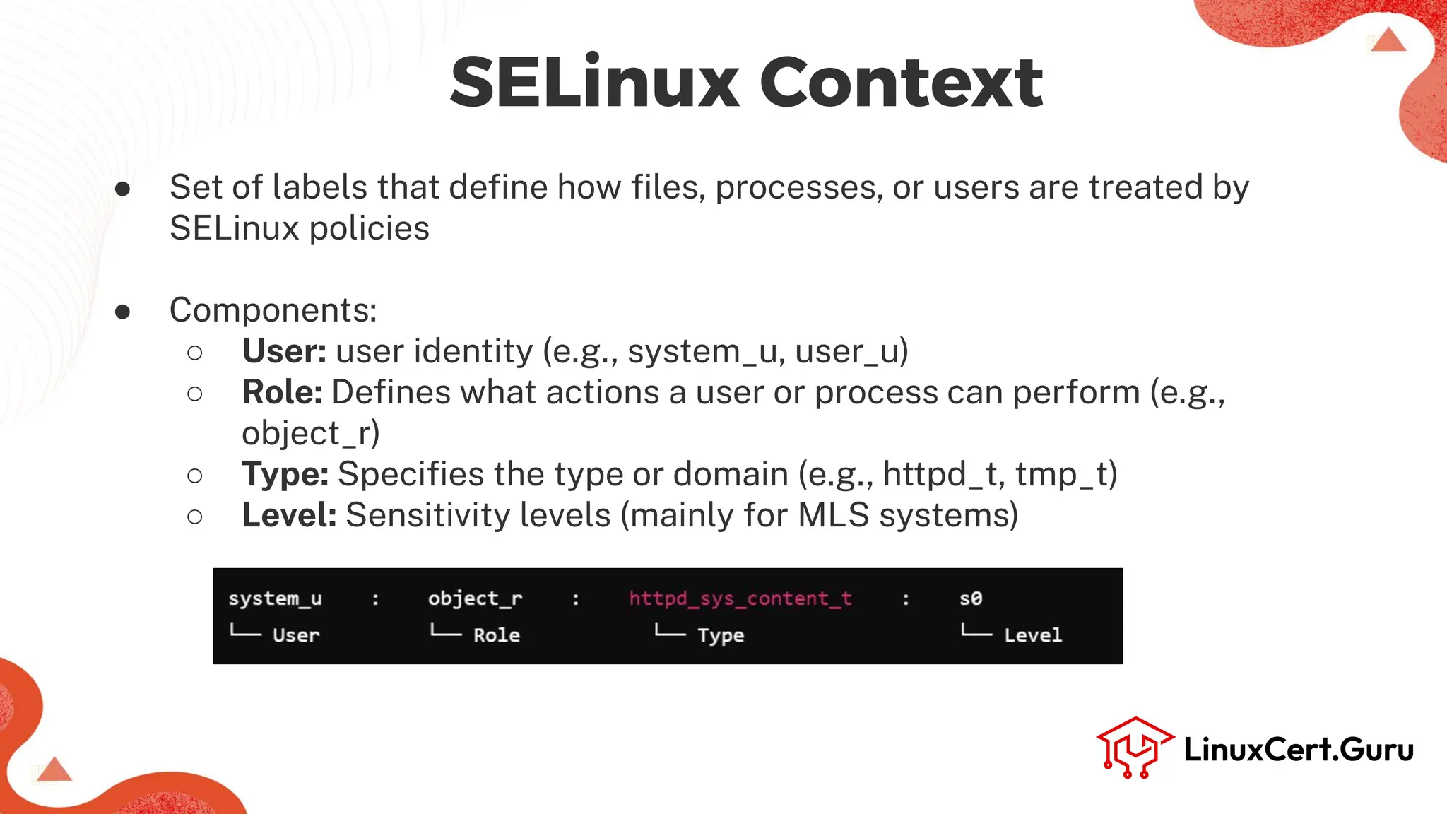 SELinux Context
● Set of labels that deﬁne how ﬁles, processes, or users are treated by
SELinux policies
● Components:
○ User: user identity (e.g., system_u, user_u)
○ Role: Deﬁnes what actions a user or process can perform (e.g.,
object_r)
○ Type: Speciﬁes the type or domain (e.g., httpd_t, tmp_t)
○ Level: Sensitivity levels (mainly for MLS systems)
 