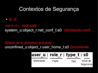 Contextos de Segurança
●   ls -Z
-rw-r--r--. root root
system_u:object_r:net_conf_t:s0 /etc/resolv.conf


drwxr-xr-x. jczucco jczucco
unconfined_u:object_r:user_home_t:s0 Documents
 