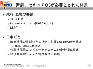 所謂、セキュアOSが必要とされた背景

   政府, 金融の要請
       TCSEC B1
       Common Criteria(EAL4+以上)
       LSPP


   日本だと
       政府機関の情...