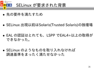 SELinux が要求された背景

   先の要件を満たすため

   SELinux 出現以前はSolaris(Trusted Solaris)の独壇場

   EAL の認証はとれても、LSPP でEAL4+以上の取得が
    でき...