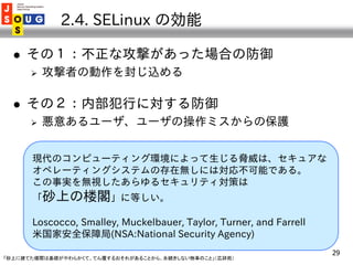 2.4. SELinux の効能

     その１：不正な攻撃があった場合の防御
         攻撃者の動作を封じ込める

     その２：内部犯行に対する防御
         悪意あるユーザ、ユーザの操作ミスからの保護


...