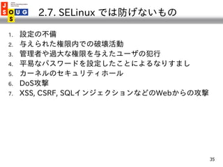 2.7. SELinux では防げないもの

1.   設定の不備
2.   与えられた権限内での破壊活動
3.   管理者や過大な権限を与えたユーザの犯行
4.   平易なパスワードを設定したことによるなりすまし
5.   カーネルのセキュリ...