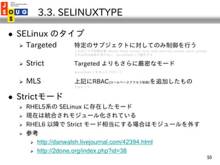 3.3. SELINUXTYPE

   SELinux のタイプ
       Targeted    特定のサブジェクトに対してのみ制御を行う
                    このあたりが制御対象: dhcpd, httpd, ...