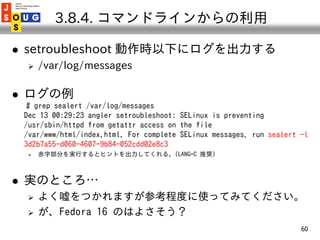 3.8.4. コマンドラインからの利用

   setroubleshoot 動作時以下にログを出力する
       /var/log/messages

   ログの例
     # grep sealert /var/log/mes...