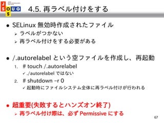 4.5. 再ラベル付けをする

   SELinux 無効時作成されたファイル
        ラベルがつかない
        再ラベル付けをする必要がある


   /.autorelabel という空ファイルを作成し、再起動
  ...