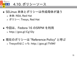4.10. ポリシーソース

   SELinux 本体とポリシーは作成母体が違う
       本体: NSA, Red Hat
       ポリシー: Tresys, Red Hat


   今回は、Fedora 16 のSRP...